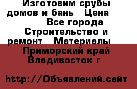  Изготовим срубы домов и бань › Цена ­ 1 000 - Все города Строительство и ремонт » Материалы   . Приморский край,Владивосток г.